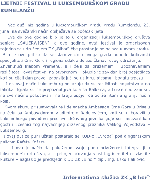 LJETNJI FESTIVAL U LUKSEMBURKOM GRADU RUMELANU     Već dui niz godina u luksemburkom gradu gradu Rumelanu, 23. juna, na svečarski način obiljeava se početak ljeta.     Sve do ove godine bilo je to u organizaciji luksemburkog drutva seniora SAUERWISEN, a ove godine, ovaj festival je organizovan zajedno sa udruenjem ZK Bihor čije prostorije se nalaze u ovom gradu.  Bila je ovo prilika da se stanovnicima ovoga grada ponude kulinarski specijaliteti Crne Gore i regiona odakle dolaze članovi ovog udruenja. Zhvaljujući lijepom vremenu, a i elji za druenjem i upoznavanjem različitosti, ovaj festival na otvorenom  okupio je zavidan broj posjetilaca koji su cijeli dan proveli zabavljajući se uz igru, pjesmu i bogatu trpezu.    I na ovaj način Luksemburg pokazuje da su različitosti bogatstvo a na falinka. Igrala su se prepoznatljiva kola sa Balkana, a Luksemburani su, na sve načine pokuavali i na kraju uspjeli da odre ritam u igranju naih kola.    Ovom skupu prisustvovala je i delegacija Ambasade Crne Gore u Briselu na čelu sa Ambasadorom Vladimirom Radulovićem, koji su u boravili u Luksemburgu povodom proslave dravnog prznika gdje su i pozvani kao gosti i učesnici tog najvaćnijeg dravnog praznika Velikog Vojvodstva  Luksemburg.   I ovaj put za puni uitak postaralo se KUD-o Evropa pod dirigentskom palicom Rafeta Koara.    - I ovo je način da pokaemo svoju punu privrenost integraciji u luksemburko drutvo, ali i primjer očuvanja vlastitog identiteta i vlastite kulture  naglasio je predsjednik UO ZK Bihor dipl. Ing. Esko Halilović.                                       Informativna sluba ZK Bihor