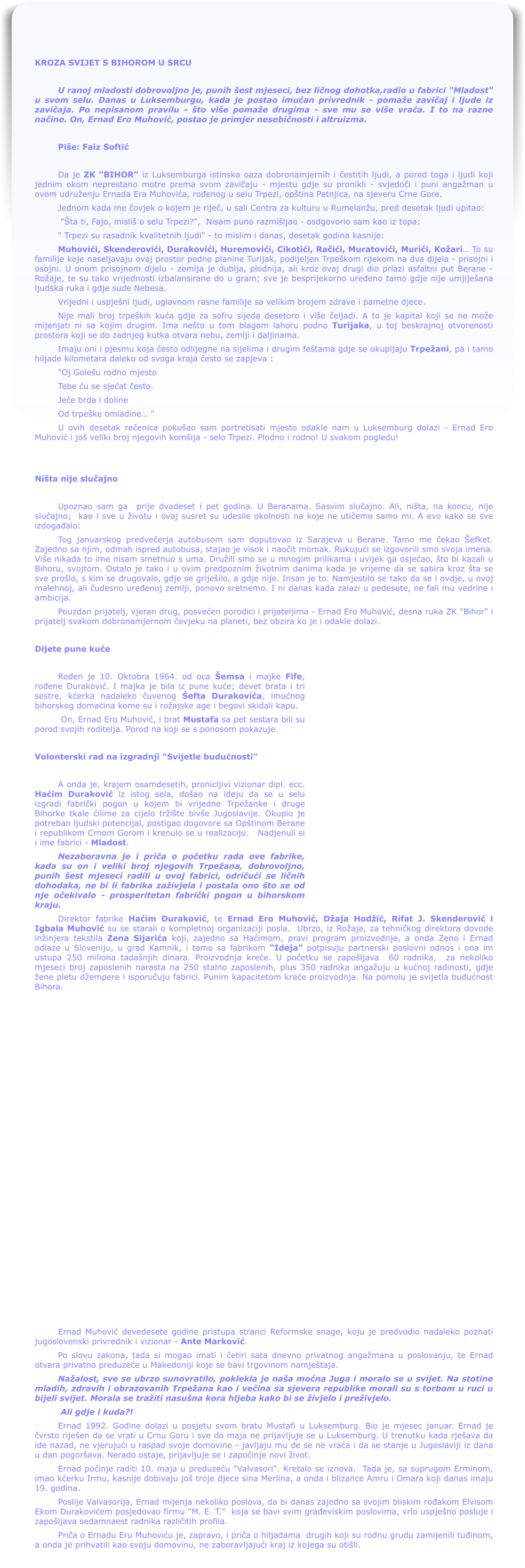 KROZA SVIJET S BIHOROM U SRCU  U ranoj mladosti dobrovoljno je, punih est mjeseci, bez ličnog dohotka,radio u fabrici "Mladost" u svom selu. Danas u Luksemburgu, kada je postao imućan privrednik - pomae zavičaj i ljude iz zavičaja. Po nepisanom pravilu - to vie pomae drugima - sve mu se vie vraća. I to na razne načine. On, Ernad Ero Muhović, postao je primjer nesebičnosti i altruizma.  Pie: Faiz Softić  Da je ZK "BIHOR" iz Luksemburga istinska oaza dobronamjernih i čestitih ljudi, a pored toga i ljudi koji jednim okom neprestano motre prema svom zavičaju - mjestu gdje su pronikli - svjedoči i puni angaman u ovom udruenju Ernada Era Muhovića, rođenog u selu Trpezi, optina Petnjica, na sjeveru Crne Gore. Jednom kada me čovjek o kojem je riječ, u sali Centra za kulturu u Rumelanu, pred desetak ljudi upitao:  "ta ti, Fajo, misli o selu Trpezi?",  Nisam puno razmiljao - osdgovorio sam kao iz topa: " Trpezi su rasadnik kvalitetnih ljudi" - to mislim i danas, desetak godina kasnije:   Muhovići, Skenderovići, Durakovići, Huremovići, Cikotići, Račići, Muratovići, Murići, Koari To su familije koje naseljavaju ovaj prostor podno planine Turijak, podijeljen Trpekom rijekom na dva dijela - prisojni i osojni. U onom prisojnom dijelu - zemlja je dublja, plodnija, ali kroz ovaj drugi dio prlazi asfaltni put Berane - Roaje, te su tako vrijednosti izbalansirane do u gram; sve je besprijekorno uređeno tamo gdje nije umjijeana ljudska ruka i gdje sude Nebesa. Vrijedni i uspjeni ljudi, uglavnom rasne familije sa velikim brojem zdrave i pametne djece. Nije mali broj trpekih kuća gdje za sofru sijeda desetoro i vie čeljadi. A to je kapital koji se ne moe mijenjati ni sa kojim drugim. Ima neto u tom blagom lahoru podno Turijaka, u toj beskrajnoj otvorenosti prostora koji se do zadnjeg kutka otvara nebu, zemlji i daljinama. Imaju oni i pjesmu koja često odlijegne na sijelima i drugim fetama gdje se okupljaju Trpeani, pa i tamo hiljade kilometara daleko od svoga kraja često se zapjeva : "Oj Goleu rodno mjesto Tebe ću se sjećat često. Ječe brda i doline Od trpeke omladine "  U ovih desetak rečenica pokuao sam portretisati mjesto odakle nam u Luksemburg dolazi - Ernad Ero Muhović i jo veliki broj njegovih komija - selo Trpezi. Plodno i rodno! U svakom pogledu!    Nita nije slučajno  Upoznao sam ga  prije dvadeset i pet godina. U Beranama. Sasvim slučajno. Ali, nita, na koncu, nije slučajno;  kao i sve u ivotu i ovaj susret su udesile okolnosti na koje ne utičemo samo mi. A evo kako se sve izdogađalo: Tog januarskog predvečerja autobusom sam doputovao iz Sarajeva u Berane. Tamo me čekao efket. Zajedno sa njim, odmah ispred autobusa, stajao je visok i naočit momak. Rukujući se izgovorili smo svoja imena. Vie nikada to ime nisam smetnuo s uma. Druili smo se u mnogim prilikama i uvijek ga osjećao, to bi kazali u Bihoru, svojtom. Ostalo je tako i u ovim predpoznim ivotnim danima kada je vrijeme da se sabira kroz ta se sve prolo, s kim se drugovalo, gdje se grijeilo, a gdje nije. Insan je to. Namjestilo se tako da se i ovdje, u ovoj malehnoj, ali čudesno uređenoj zemlji, ponovo sretnemo. I ni danas kada zalazi u pedesete, ne fali mu vedrine i ambicija.     Pouzdan prijatelj, vjeran drug, posvećen porodici i prijateljima - Ernad Ero Muhović, desna ruka ZK "Bihor" i prijatelj svakom dobronamjernom čovjeku na planeti, bez obzira ko je i odakle dolazi.    Dijete pune kuće  Rođen je 10. Oktobra 1964. od oca emsa i majke Fife, rođene Duraković. I majka je bila iz pune kuće; devet brata i tri sestre, kćerka nadaleko čuvenog efta Durakovića, imućnog bihorskog domaćina kome su i roajske age i begovi skidali kapu.   On, Ernad Ero Muhović, i brat Mustafa sa pet sestara bili su porod svojih roditelja. Porod na koji se s ponosom pokazuje.  Volonterski rad na izgradnji "Svijetle budućnosti"  A onda je, krajem osamdesetih, pronicljivi vizionar dipl. ecc. Haćim Duraković iz istog sela, doao na ideju da se u selu izgradi fabrički pogon u kojem bi vrijedne Trpeanke i druge Bihorke tkale ćilime za cijelo trite bive Jugoslavije. Okupio je potreban ljudski potencijal, postigao dogovore sa Optinom Berane i republikom Crnom Gorom i krenulo se u realizaciju.   Nadjenuli si i ime fabrici - Mladost. Nezaboravna je i priča o početku rada ove fabrike, kada su on i veliki broj njegovih Trpeana, dobrovoljno, punih est mjeseci radili u ovoj fabrici, odričući se ličnih dohodaka, ne bi li fabrika zaivjela i postala ono to se od nje očekivalo - prosperitetan fabrički pogon u bihorskom kraju.  Direktor fabrike Haćim Duraković, te Ernad Ero Muhović, Daja Hodić, Rifat J. Skenderović i Igbala Muhović su se starali o kompletnoj organizaciji posla.  Ubrzo, iz Roaja, za tehničkog direktora dovode ininjera tekstila Zena Sijarića koji, zajedno sa Haćimom, pravi program proizvodnje, a onda Zeno i Ernad odlaze u Sloveniju, u grad Kamnik, i tamo sa fabrikom Ideja potpisuju partnerski poslovni odnos i ona im  ustupa 250 miliona tadanjih dinara. Proizvodnja kreće. U početku se zapoljava  60 radnika,  za nekoliko mjeseci broj zaposlenih narasta na 250 stalno zaposlenih, plus 350 radnika angauju u kućnoj radinosti, gdje ene pletu dempere i isporučuju fabrici. Punim kapacitetom kreće proizvodnja. Na pomolu je svijetla budućnost Bihora.  Ernad Muhović devedesete godine pristupa stranci Reformske snage, koju je predvodio nadaleko poznati jugoslovenski privrednik i vizionar - Ante Marković. Po slovu zakona, tada si mogao imati i četiri sata dnevno privatnog angamana u poslovanju, te Ernad otvara privatno preduzeće u Makedoniji koje se bavi trgovinom namjetaja. Naalost, sve se ubrzo sunovratilo, poklekla je naa moćna Juga i moralo se u svijet. Na stotine mladih, zdravih i obrazovanih Trpeana kao i većina sa sjevera republike morali su s torbom u ruci u bijeli svijet. Morala se traiti nasuna kora hljeba kako bi se ivjelo i preivjelo.  Ali gdje i kuda?! Ernad 1992. Godine dolazi u posjetu svom bratu Mustafi u Luksemburg. Bio je mjesec januar. Ernad je čvrsto rijeen da se vrati u Crnu Goru i sve do maja ne prijavljuje se u Luksemburg. U trenutku kada rjeava da ide nazad, ne vjerujući u raspad svoje domovine - javljaju mu de se ne vraća i da se stanje u Jugoslaviji iz dana u dan pogorava. Nerado ostaje, prijavljuje se i započinje novi ivot. Ernad počinje raditi 10. maja u preduzeću "Valvasori". Kretalo se iznova.  Tada je, sa suprugom Erminom, imao kćerku Irmu, kasnije dobivaju jo troje djece sina Merlina, a onda i blizance Amru i Omara koji danas imaju 19. godina. Poslije Valvasorija, Ernad mijenja nekoliko poslova, da bi danas zajedno sa svojim bliskim rođakom Elvisom Ekom Durakovićem posjedovao firmu "M. E. T."  koja se bavi svim građeviskim poslovima, vrlo uspjeno posluje i zapoljava sedamnaest radnika različitih profila. Priča o Ernadu Eru Muhoviću je, zapravo, i priča o hiljadama  drugih koji su rodnu grudu zamijenili tuđinom, a onda je prihvatili kao svoju domovinu, ne zaboravljajući kraj iz kojega su otili.
